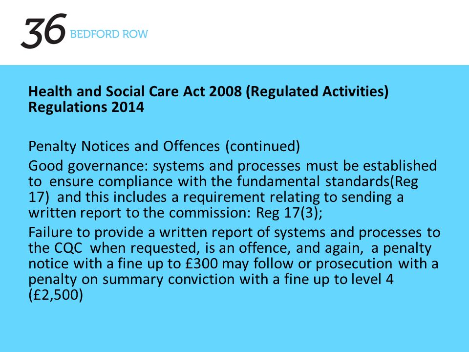 Health and Social Care Act 2008 (Regulated Activities) Regulations 2014 Penalty Notices and Offences (continued) Good governance: systems and processes must be established to ensure compliance with the fundamental standards(Reg 17) and this includes a requirement relating to sending a written report to the commission: Reg 17(3); Failure to provide a written report of systems and processes to the CQC when requested, is an offence, and again, a penalty notice with a fine up to £300 may follow or prosecution with a penalty on summary conviction with a fine up to level 4 (£2,500)