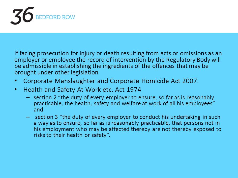 If facing prosecution for injury or death resulting from acts or omissions as an employer or employee the record of intervention by the Regulatory Body will be admissible in establishing the ingredients of the offences that may be brought under other legislation Corporate Manslaughter and Corporate Homicide Act 2007.