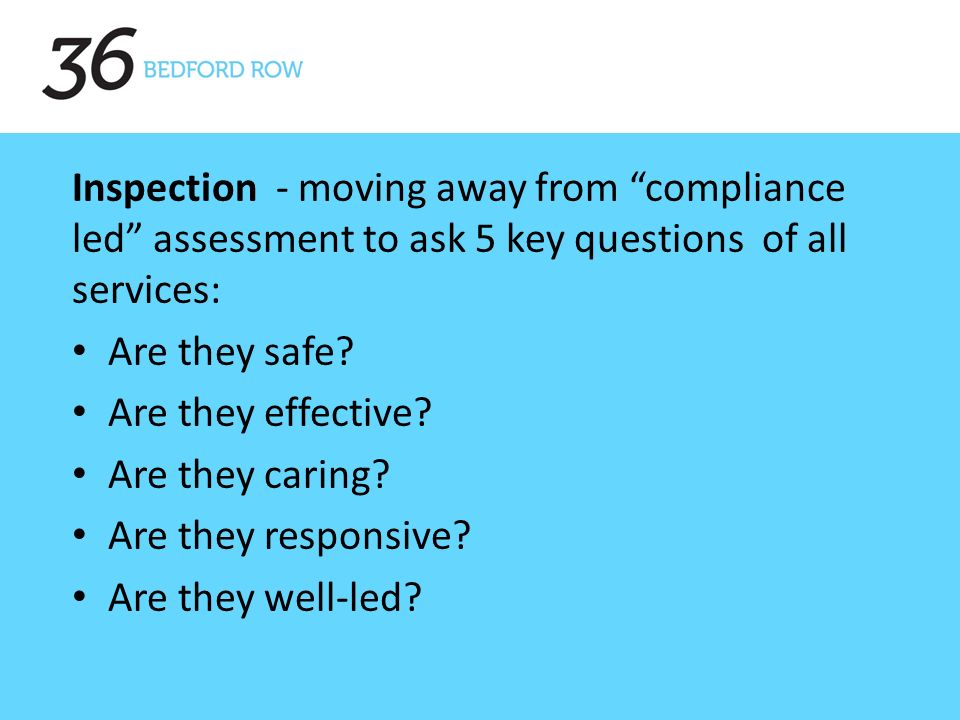Inspection - moving away from compliance led assessment to ask 5 key questions of all services: Are they safe.