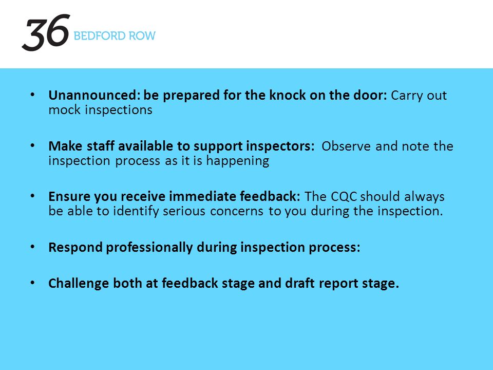 Unannounced: be prepared for the knock on the door: Carry out mock inspections Make staff available to support inspectors: Observe and note the inspection process as it is happening Ensure you receive immediate feedback: The CQC should always be able to identify serious concerns to you during the inspection.