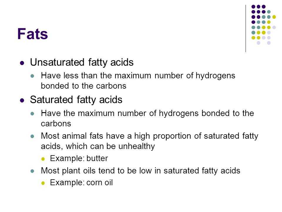 Fats Unsaturated fatty acids Have less than the maximum number of hydrogens bonded to the carbons Saturated fatty acids Have the maximum number of hydrogens bonded to the carbons Most animal fats have a high proportion of saturated fatty acids, which can be unhealthy Example: butter Most plant oils tend to be low in saturated fatty acids Example: corn oil