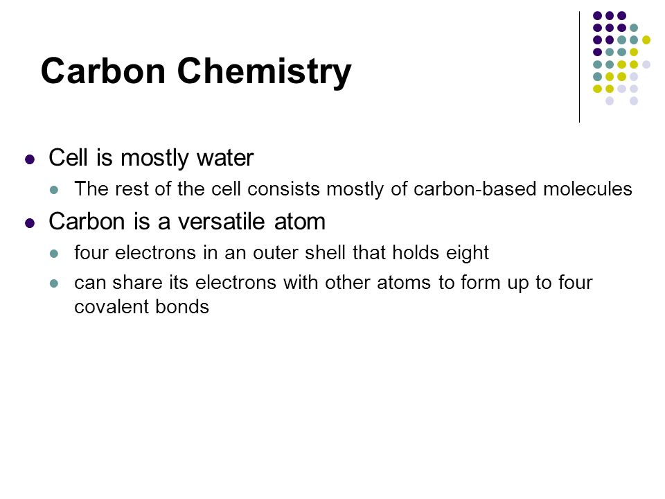 Carbon Chemistry Cell is mostly water The rest of the cell consists mostly of carbon-based molecules Carbon is a versatile atom four electrons in an outer shell that holds eight can share its electrons with other atoms to form up to four covalent bonds
