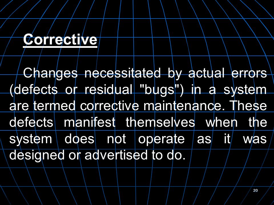 20 Corrective Changes necessitated by actual errors (defects or residual bugs ) in a system are termed corrective maintenance.
