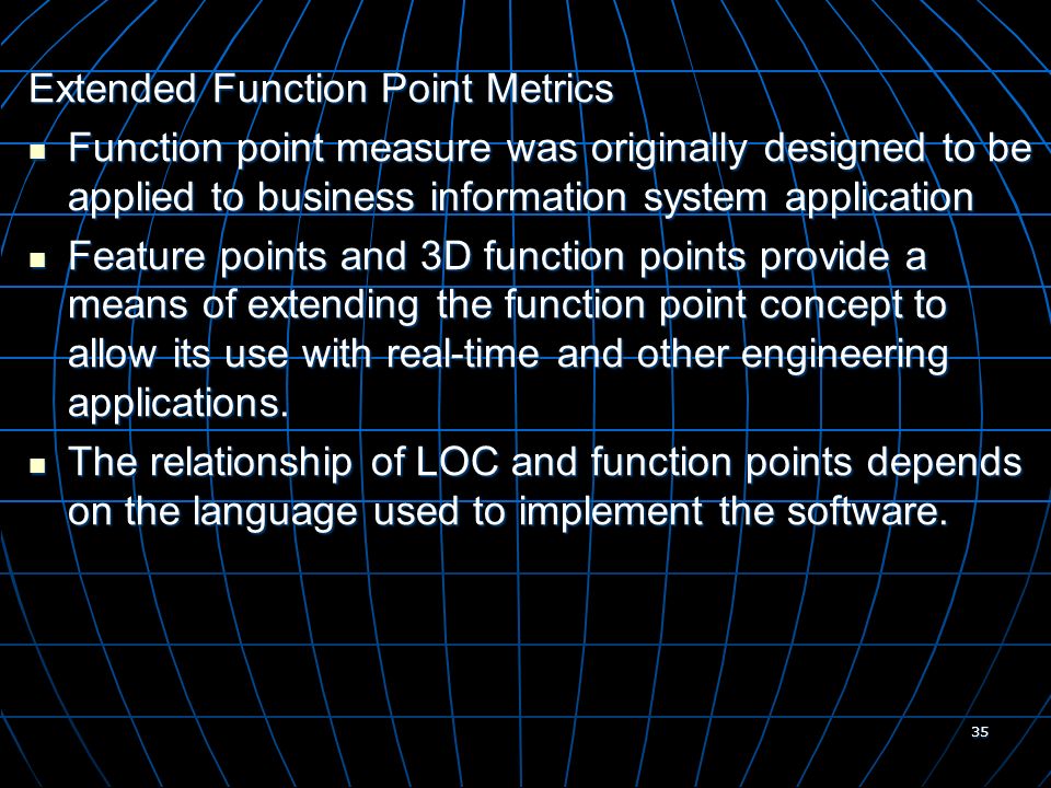 35 Extended Function Point Metrics Function point measure was originally designed to be applied to business information system application Function point measure was originally designed to be applied to business information system application Feature points and 3D function points provide a means of extending the function point concept to allow its use with real-time and other engineering applications.