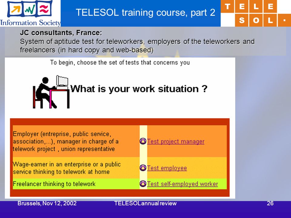Brussels, Nov 12, 2002TELESOL annual review26 TELESOL training course, part 2 JC consultants, France: System of aptitude test for teleworkers, employers of the teleworkers and freelancers (in hard copy and web-based)