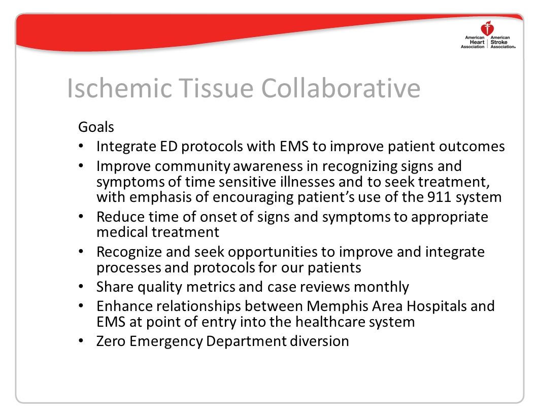 Ischemic Tissue Collaborative Goals Integrate ED protocols with EMS to improve patient outcomes Improve community awareness in recognizing signs and symptoms of time sensitive illnesses and to seek treatment, with emphasis of encouraging patient’s use of the 911 system Reduce time of onset of signs and symptoms to appropriate medical treatment Recognize and seek opportunities to improve and integrate processes and protocols for our patients Share quality metrics and case reviews monthly Enhance relationships between Memphis Area Hospitals and EMS at point of entry into the healthcare system Zero Emergency Department diversion