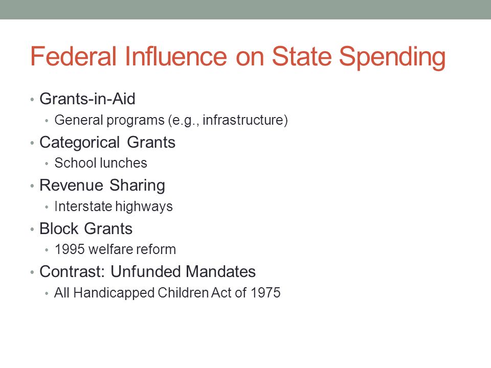 Federal Influence on State Spending Grants-in-Aid General programs (e.g., infrastructure) Categorical Grants School lunches Revenue Sharing Interstate highways Block Grants 1995 welfare reform Contrast: Unfunded Mandates All Handicapped Children Act of 1975