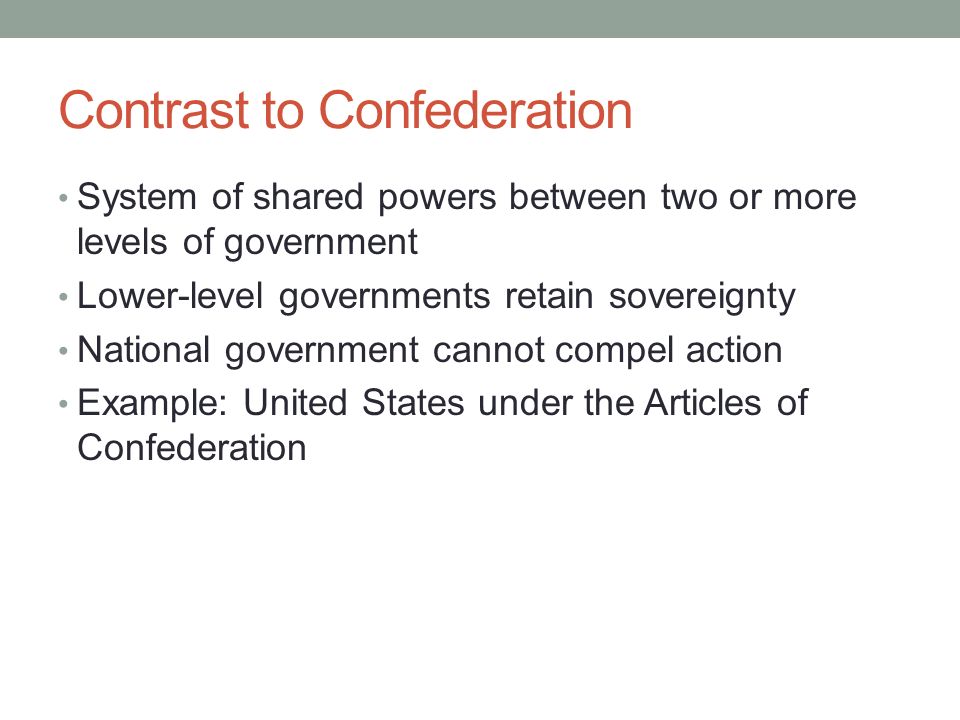 Contrast to Confederation System of shared powers between two or more levels of government Lower-level governments retain sovereignty National government cannot compel action Example: United States under the Articles of Confederation