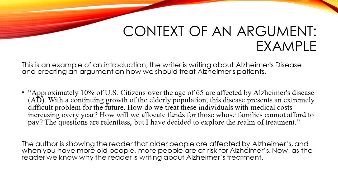 CONTEXT OF AN ARGUMENT: EXAMPLE This is an example of an introduction, the writer is writing about Alzheimer s Disease and creating an argument on how we should treat Alzheimer s patients.