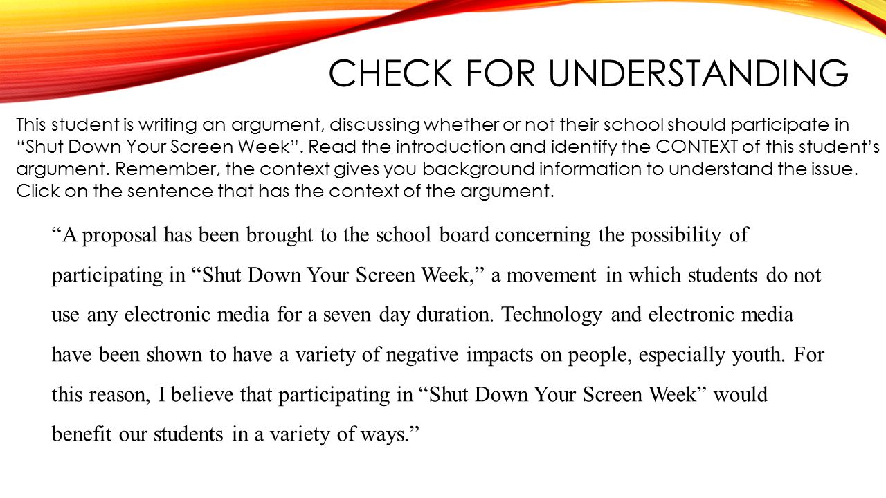 CHECK FOR UNDERSTANDING This student is writing an argument, discussing whether or not their school should participate in Shut Down Your Screen Week .