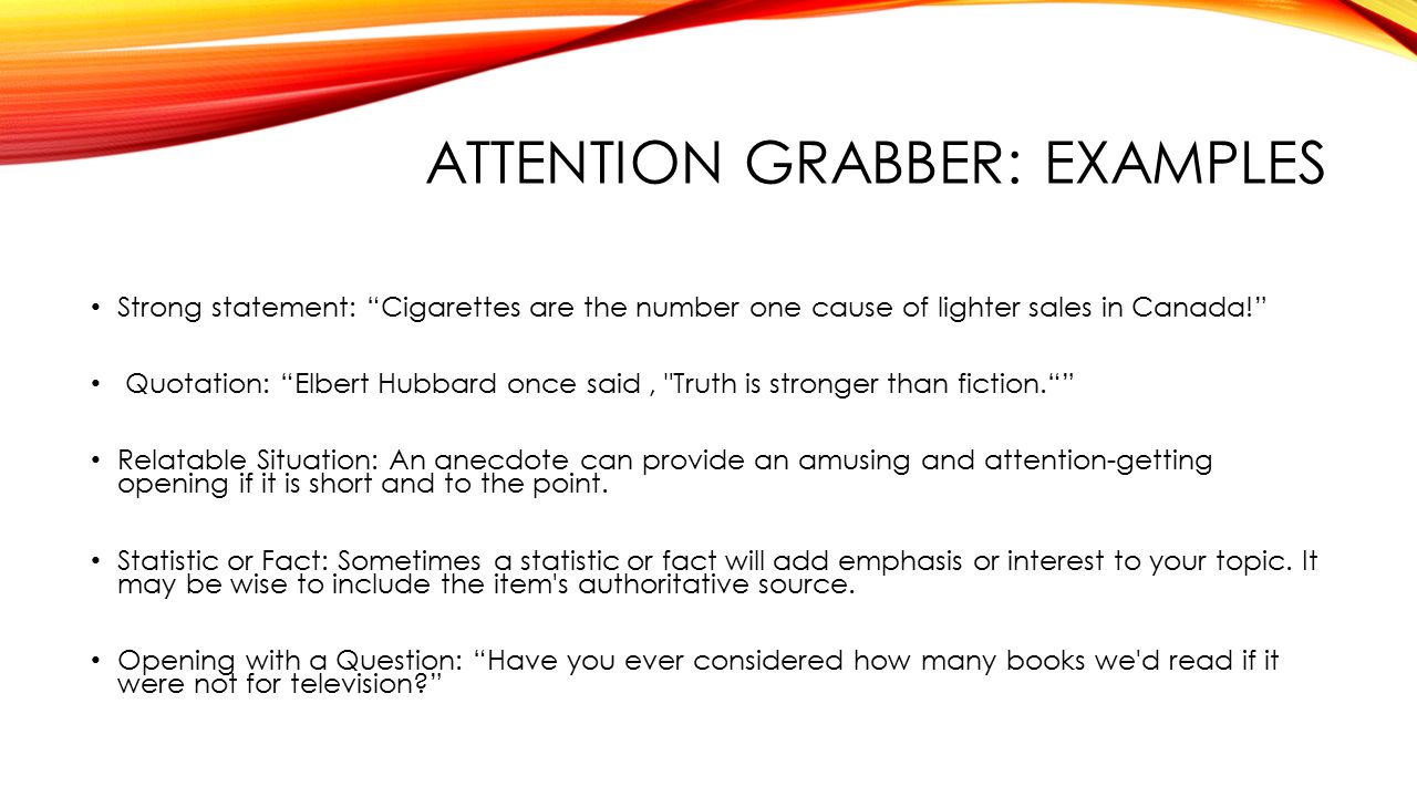 ATTENTION GRABBER: EXAMPLES Strong statement: Cigarettes are the number one cause of lighter sales in Canada! Quotation: Elbert Hubbard once said, Truth is stronger than fiction. Relatable Situation: An anecdote can provide an amusing and attention-getting opening if it is short and to the point.
