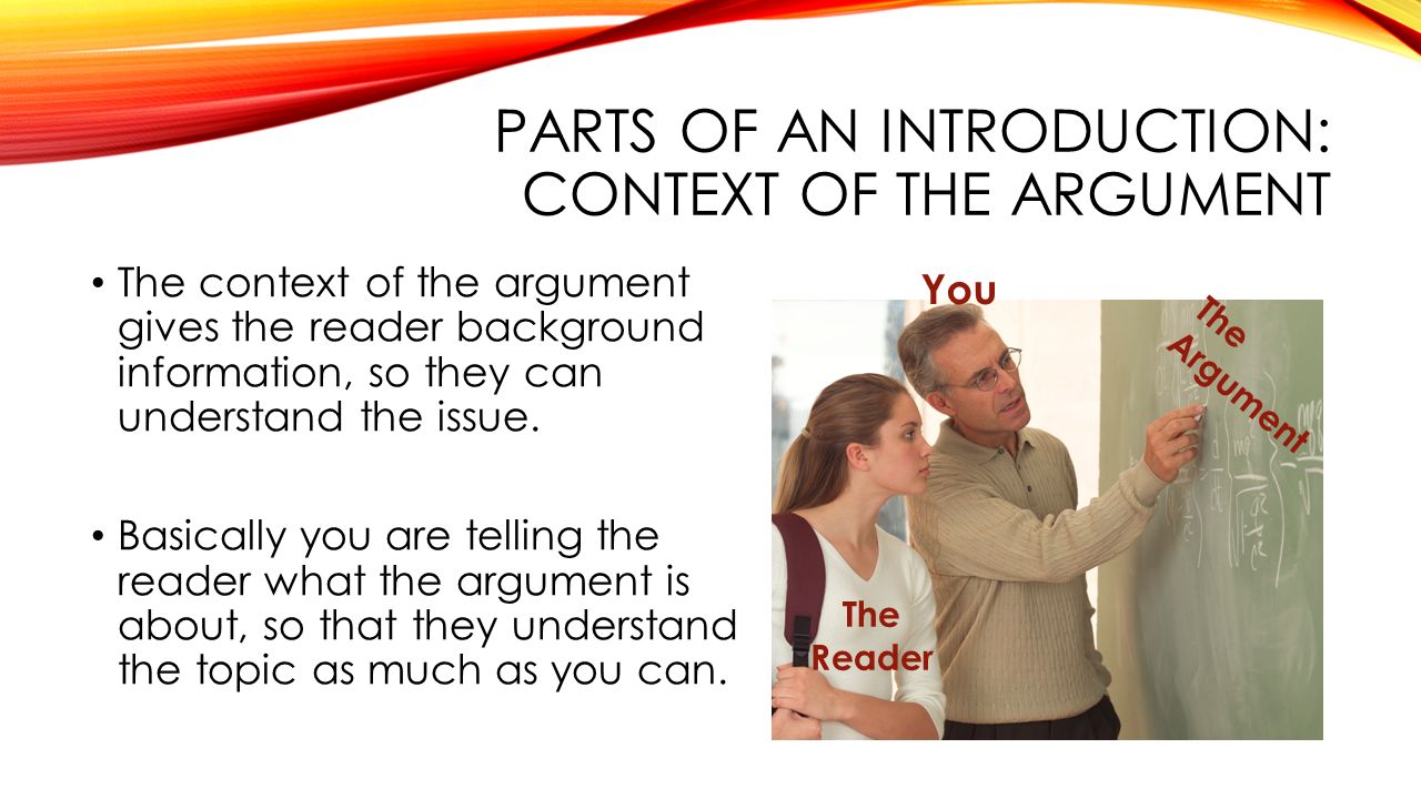 PARTS OF AN INTRODUCTION: CONTEXT OF THE ARGUMENT The context of the argument gives the reader background information, so they can understand the issue.