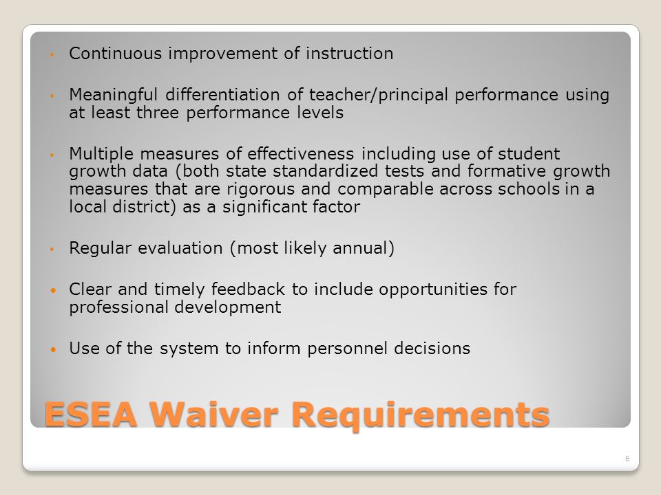 ESEA Waiver Requirements Continuous improvement of instruction Meaningful differentiation of teacher/principal performance using at least three performance levels Multiple measures of effectiveness including use of student growth data (both state standardized tests and formative growth measures that are rigorous and comparable across schools in a local district) as a significant factor Regular evaluation (most likely annual) Clear and timely feedback to include opportunities for professional development Use of the system to inform personnel decisions 6
