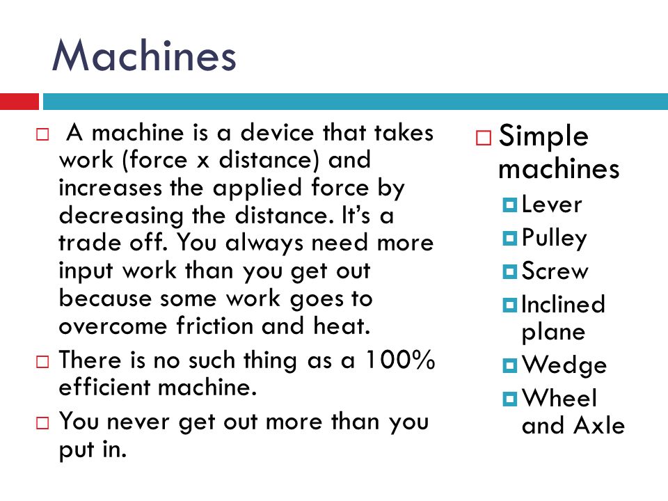 Machines  A machine is a device that takes work (force x distance) and increases the applied force by decreasing the distance.