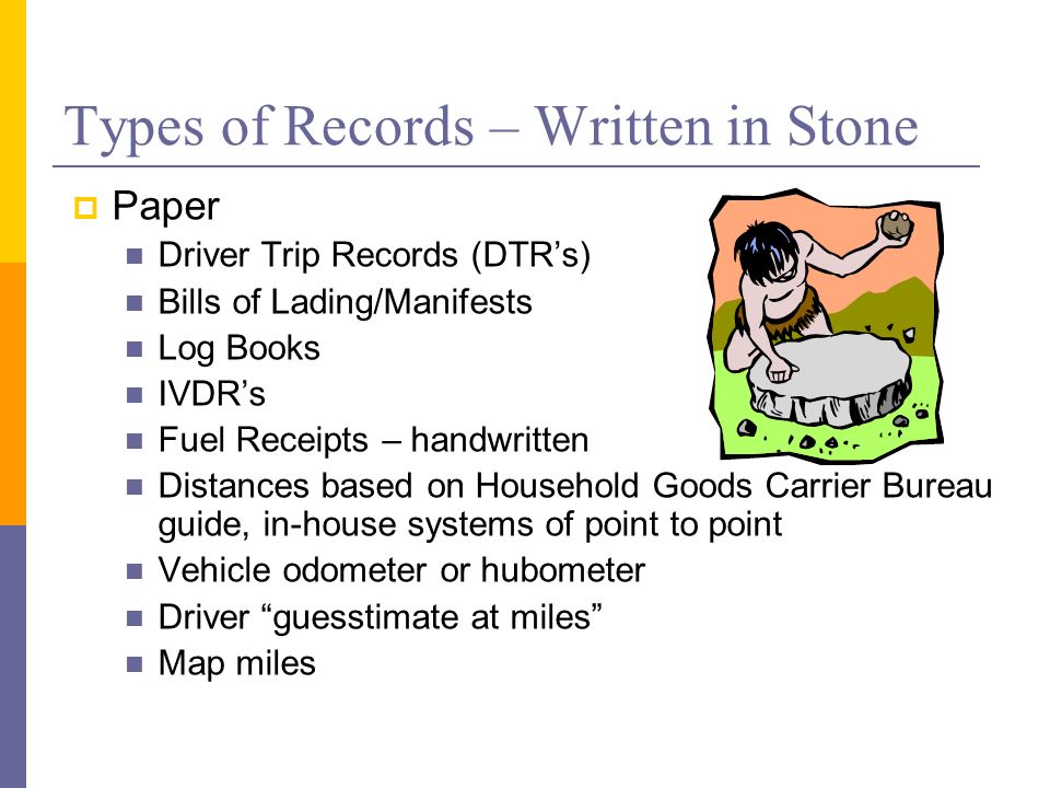 Types of Records – Written in Stone  Paper Driver Trip Records (DTR’s) Bills of Lading/Manifests Log Books IVDR’s Fuel Receipts – handwritten Distances based on Household Goods Carrier Bureau guide, in-house systems of point to point Vehicle odometer or hubometer Driver guesstimate at miles Map miles