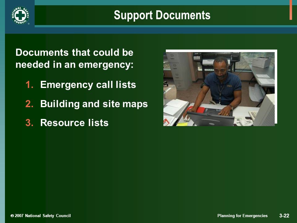  2007 National Safety Council Planning for Emergencies 3-22 Support Documents Documents that could be needed in an emergency: 1.Emergency call lists 2.Building and site maps 3.Resource lists