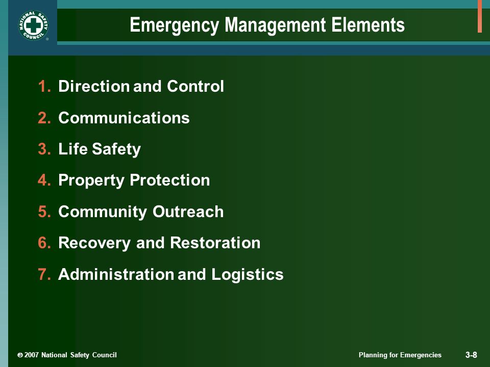  2007 National Safety Council Planning for Emergencies 3-8 Emergency Management Elements 1.Direction and Control 2.Communications 3.Life Safety 4.Property Protection 5.Community Outreach 6.Recovery and Restoration 7.Administration and Logistics