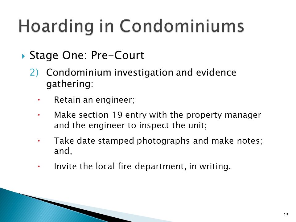  Stage One: Pre-Court 2)Condominium investigation and evidence gathering:  Retain an engineer;  Make section 19 entry with the property manager and the engineer to inspect the unit;  Take date stamped photographs and make notes; and,  Invite the local fire department, in writing.