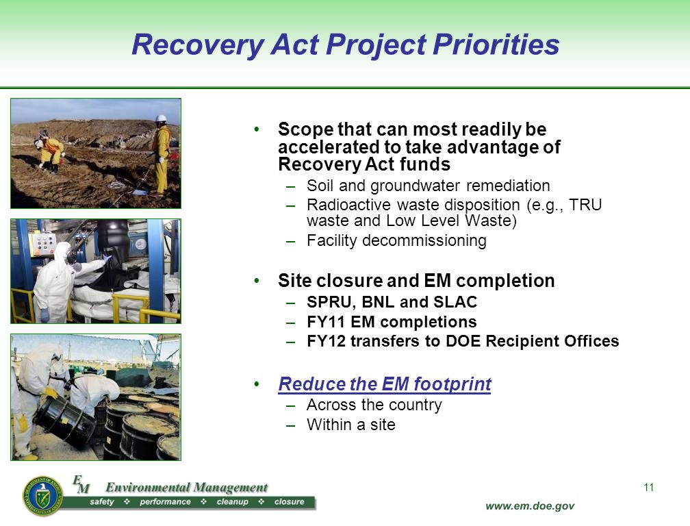11 Recovery Act Project Priorities Scope that can most readily be accelerated to take advantage of Recovery Act funds –Soil and groundwater remediation –Radioactive waste disposition (e.g., TRU waste and Low Level Waste) –Facility decommissioning Site closure and EM completion –SPRU, BNL and SLAC –FY11 EM completions –FY12 transfers to DOE Recipient Offices Reduce the EM footprint –Across the country –Within a site