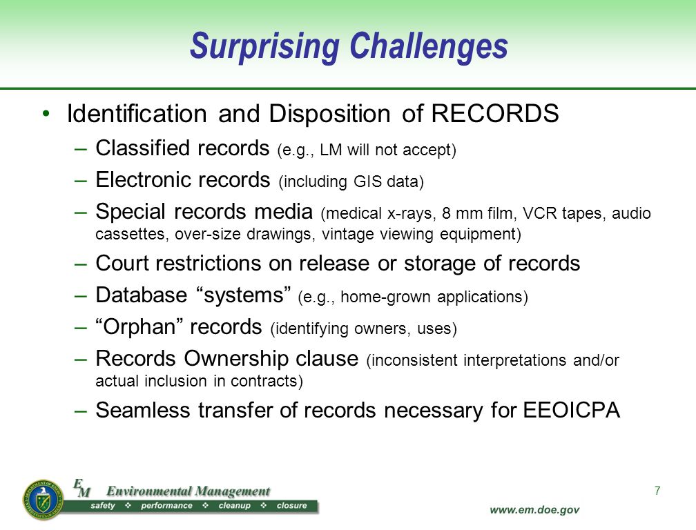 7 Surprising Challenges Identification and Disposition of RECORDS –Classified records (e.g., LM will not accept) –Electronic records (including GIS data) –Special records media (medical x-rays, 8 mm film, VCR tapes, audio cassettes, over-size drawings, vintage viewing equipment) –Court restrictions on release or storage of records –Database systems (e.g., home-grown applications) – Orphan records (identifying owners, uses) –Records Ownership clause (inconsistent interpretations and/or actual inclusion in contracts) –Seamless transfer of records necessary for EEOICPA