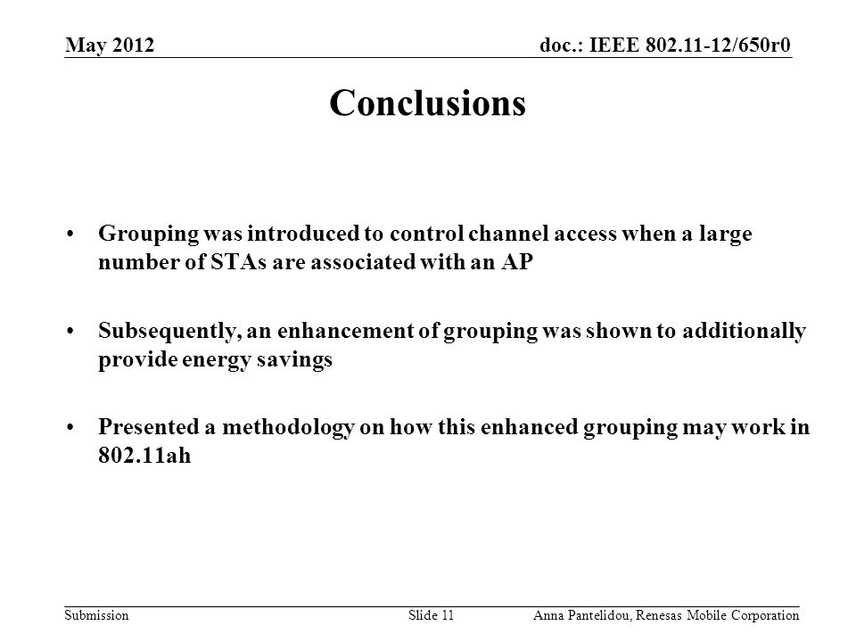 doc.: IEEE /650r0 Submission May 2012 Anna Pantelidou, Renesas Mobile CorporationSlide 11 Conclusions Grouping was introduced to control channel access when a large number of STAs are associated with an AP Subsequently, an enhancement of grouping was shown to additionally provide energy savings Presented a methodology on how this enhanced grouping may work in ah