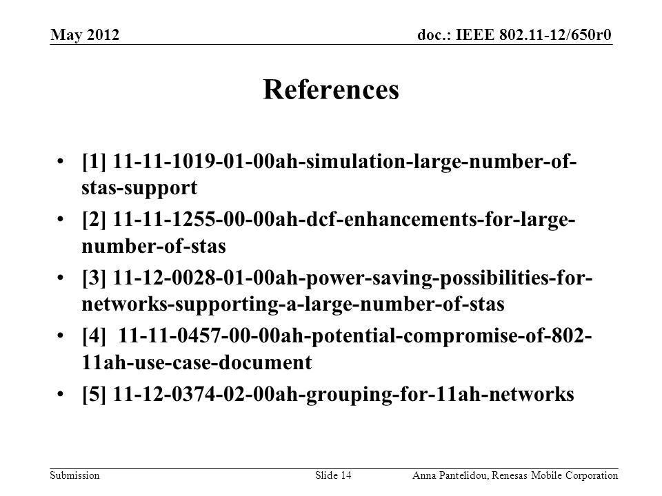 doc.: IEEE /650r0 Submission May 2012 Anna Pantelidou, Renesas Mobile CorporationSlide 14 References [1] ah-simulation-large-number-of- stas-support [2] ah-dcf-enhancements-for-large- number-of-stas [3] ah-power-saving-possibilities-for- networks-supporting-a-large-number-of-stas [4] ah-potential-compromise-of ah-use-case-document [5] ah-grouping-for-11ah-networks