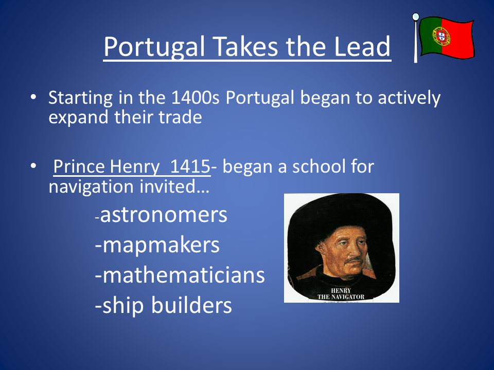 Portugal Takes the Lead Starting in the 1400s Portugal began to actively expand their trade Prince Henry began a school for navigation invited… - astronomers -mapmakers -mathematicians -ship builders