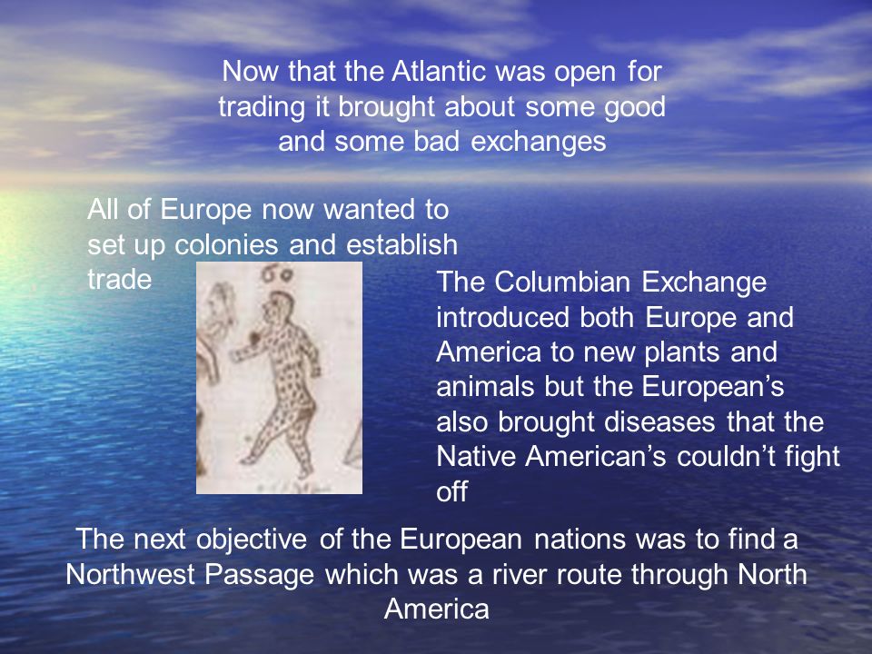 Now that the Atlantic was open for trading it brought about some good and some bad exchanges All of Europe now wanted to set up colonies and establish trade The Columbian Exchange introduced both Europe and America to new plants and animals but the European’s also brought diseases that the Native American’s couldn’t fight off The next objective of the European nations was to find a Northwest Passage which was a river route through North America