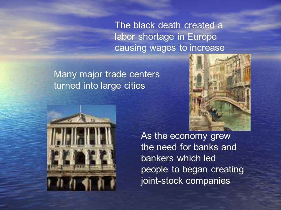 The black death created a labor shortage in Europe causing wages to increase Many major trade centers turned into large cities As the economy grew the need for banks and bankers which led people to began creating joint-stock companies