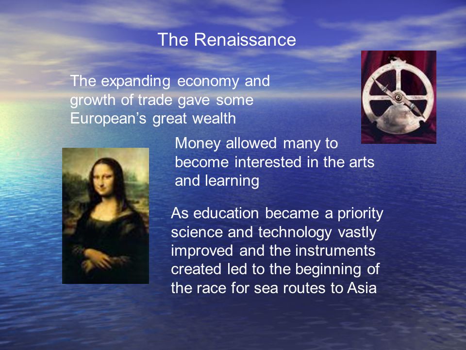 The Renaissance The expanding economy and growth of trade gave some European’s great wealth Money allowed many to become interested in the arts and learning As education became a priority science and technology vastly improved and the instruments created led to the beginning of the race for sea routes to Asia