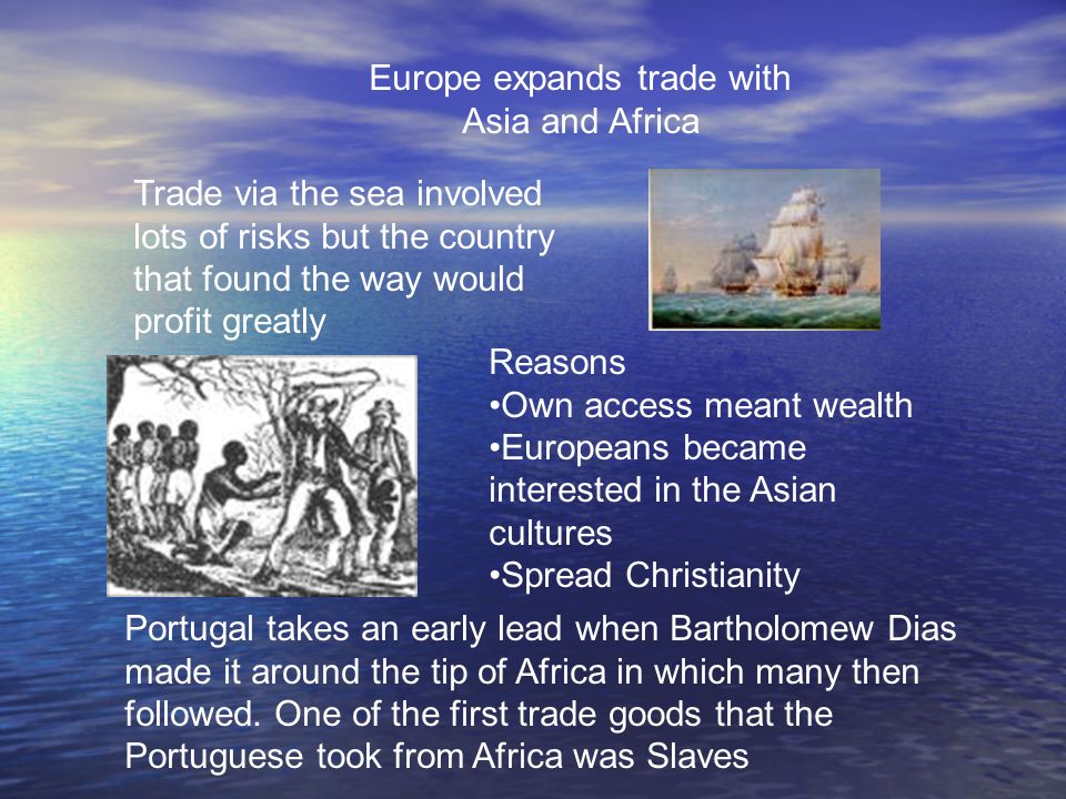 Europe expands trade with Asia and Africa Trade via the sea involved lots of risks but the country that found the way would profit greatly Reasons Own access meant wealth Europeans became interested in the Asian cultures Spread Christianity Portugal takes an early lead when Bartholomew Dias made it around the tip of Africa in which many then followed.