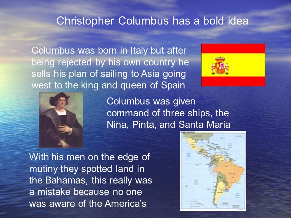 Christopher Columbus has a bold idea Columbus was born in Italy but after being rejected by his own country he sells his plan of sailing to Asia going west to the king and queen of Spain Columbus was given command of three ships, the Nina, Pinta, and Santa Maria With his men on the edge of mutiny they spotted land in the Bahamas, this really was a mistake because no one was aware of the America’s