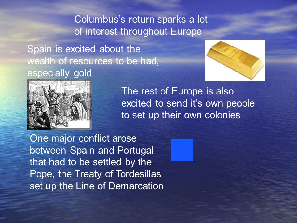 Columbus’s return sparks a lot of interest throughout Europe Spain is excited about the wealth of resources to be had, especially gold The rest of Europe is also excited to send it’s own people to set up their own colonies One major conflict arose between Spain and Portugal that had to be settled by the Pope, the Treaty of Tordesillas set up the Line of Demarcation
