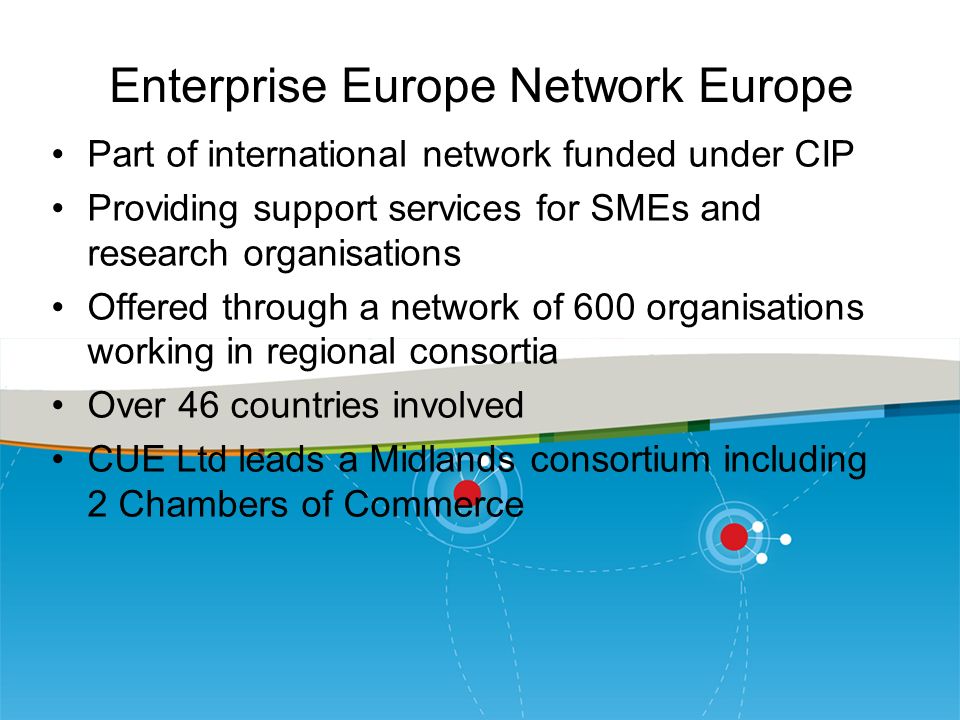 Enterprise Europe Network Europe Part of international network funded under CIP Providing support services for SMEs and research organisations Offered through a network of 600 organisations working in regional consortia Over 46 countries involved CUE Ltd leads a Midlands consortium including 2 Chambers of Commerce