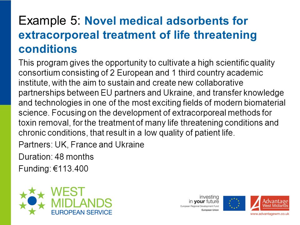 Example 5: Novel medical adsorbents for extracorporeal treatment of life threatening conditions This program gives the opportunity to cultivate a high scientific quality consortium consisting of 2 European and 1 third country academic institute, with the aim to sustain and create new collaborative partnerships between EU partners and Ukraine, and transfer knowledge and technologies in one of the most exciting fields of modern biomaterial science.