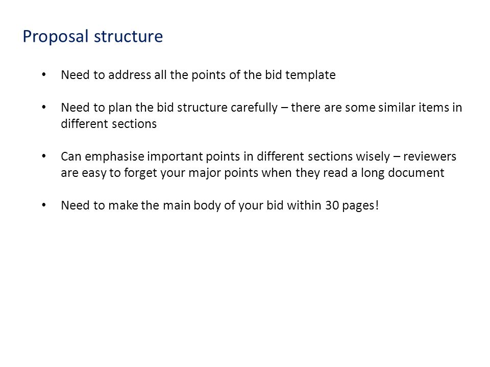 Proposal structure Need to address all the points of the bid template Need to plan the bid structure carefully – there are some similar items in different sections Can emphasise important points in different sections wisely – reviewers are easy to forget your major points when they read a long document Need to make the main body of your bid within 30 pages!