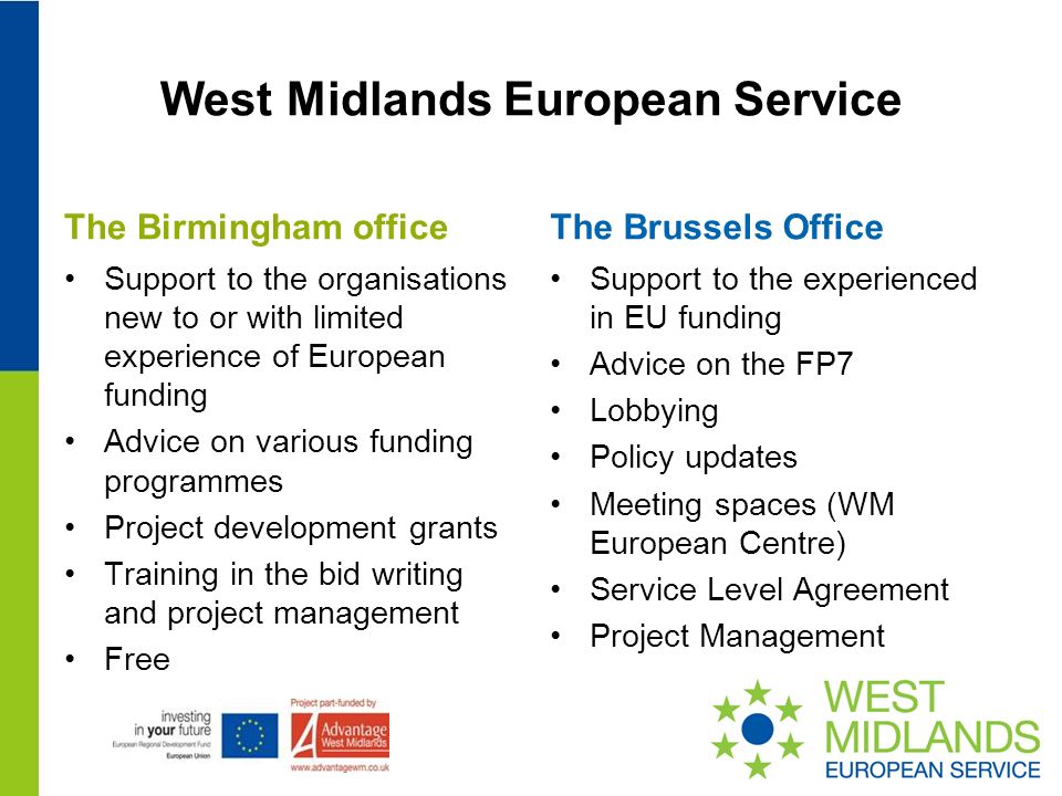 West Midlands European Service The Birmingham office Support to the organisations new to or with limited experience of European funding Advice on various funding programmes Project development grants Training in the bid writing and project management Free The Brussels Office Support to the experienced in EU funding Advice on the FP7 Lobbying Policy updates Meeting spaces (WM European Centre) Service Level Agreement Project Management