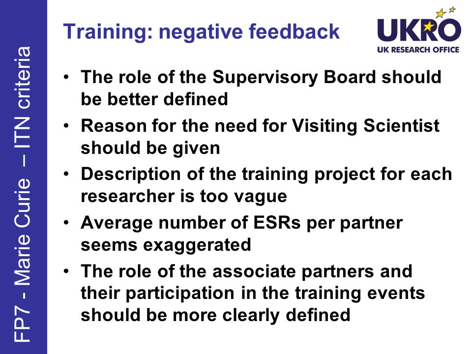 Training: negative feedback The role of the Supervisory Board should be better defined Reason for the need for Visiting Scientist should be given Description of the training project for each researcher is too vague Average number of ESRs per partner seems exaggerated The role of the associate partners and their participation in the training events should be more clearly defined FP7 - Marie Curie – ITN criteria