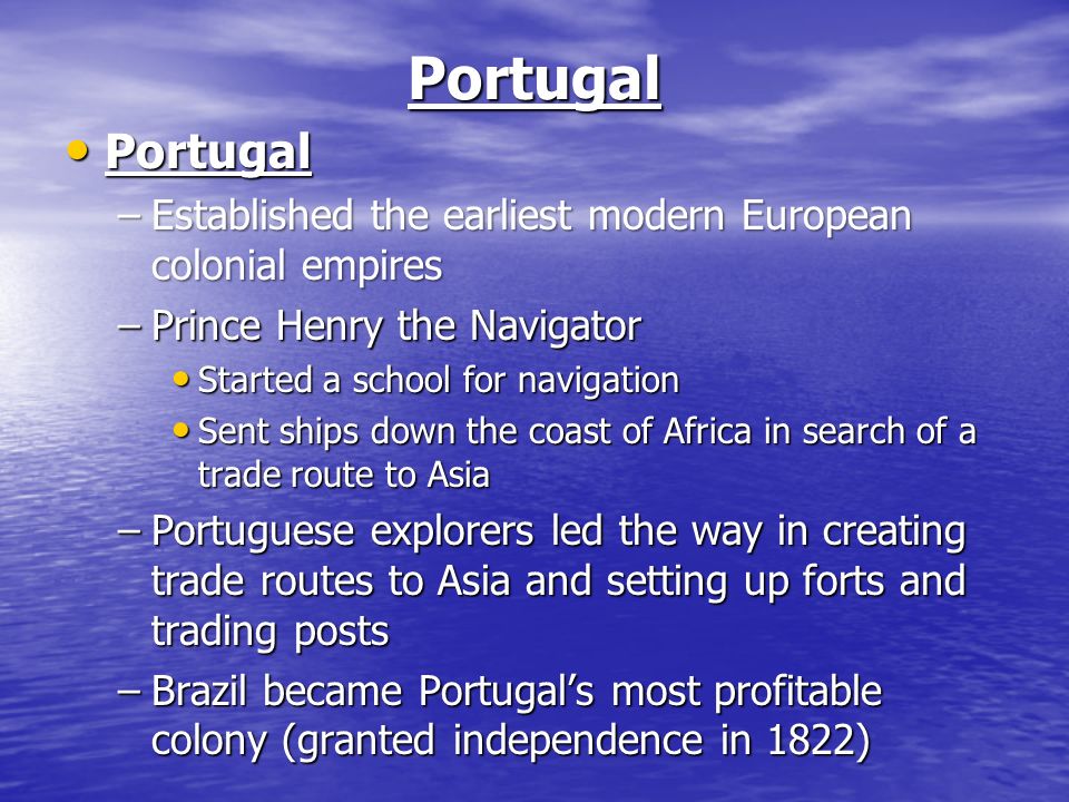 Portugal Portugal Portugal –Established the earliest modern European colonial empires –Prince Henry the Navigator Started a school for navigation Started a school for navigation Sent ships down the coast of Africa in search of a trade route to Asia Sent ships down the coast of Africa in search of a trade route to Asia –Portuguese explorers led the way in creating trade routes to Asia and setting up forts and trading posts –Brazil became Portugal’s most profitable colony (granted independence in 1822)