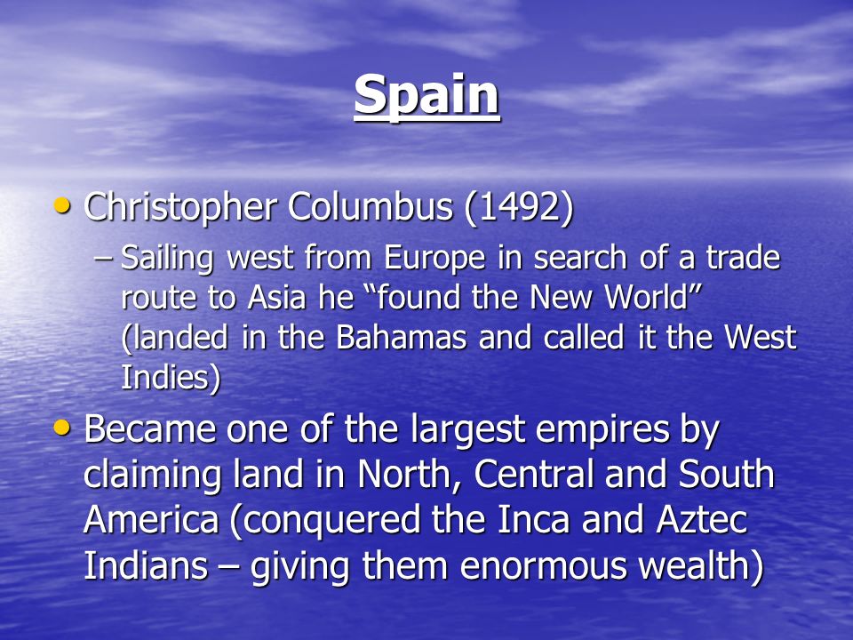 Spain Christopher Columbus (1492) Christopher Columbus (1492) –Sailing west from Europe in search of a trade route to Asia he found the New World (landed in the Bahamas and called it the West Indies) Became one of the largest empires by claiming land in North, Central and South America (conquered the Inca and Aztec Indians – giving them enormous wealth) Became one of the largest empires by claiming land in North, Central and South America (conquered the Inca and Aztec Indians – giving them enormous wealth)