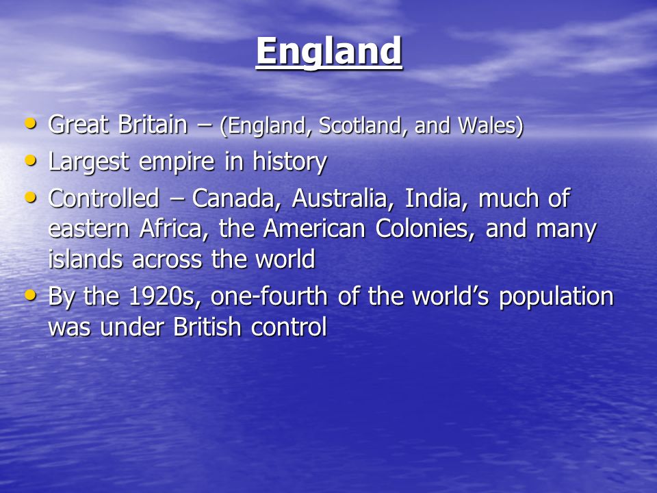 England Great Britain – (England, Scotland, and Wales) Great Britain – (England, Scotland, and Wales) Largest empire in history Largest empire in history Controlled – Canada, Australia, India, much of eastern Africa, the American Colonies, and many islands across the world Controlled – Canada, Australia, India, much of eastern Africa, the American Colonies, and many islands across the world By the 1920s, one-fourth of the world’s population was under British control By the 1920s, one-fourth of the world’s population was under British control