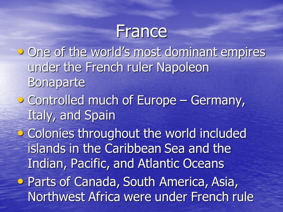 France One of the world’s most dominant empires under the French ruler Napoleon Bonaparte One of the world’s most dominant empires under the French ruler Napoleon Bonaparte Controlled much of Europe – Germany, Italy, and Spain Controlled much of Europe – Germany, Italy, and Spain Colonies throughout the world included islands in the Caribbean Sea and the Indian, Pacific, and Atlantic Oceans Colonies throughout the world included islands in the Caribbean Sea and the Indian, Pacific, and Atlantic Oceans Parts of Canada, South America, Asia, Northwest Africa were under French rule Parts of Canada, South America, Asia, Northwest Africa were under French rule