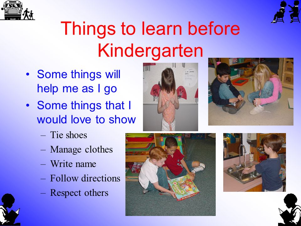Things to learn before Kindergarten Some things will help me as I go Some things that I would love to show –Tie shoes –Manage clothes –Write name –Follow directions –Respect others