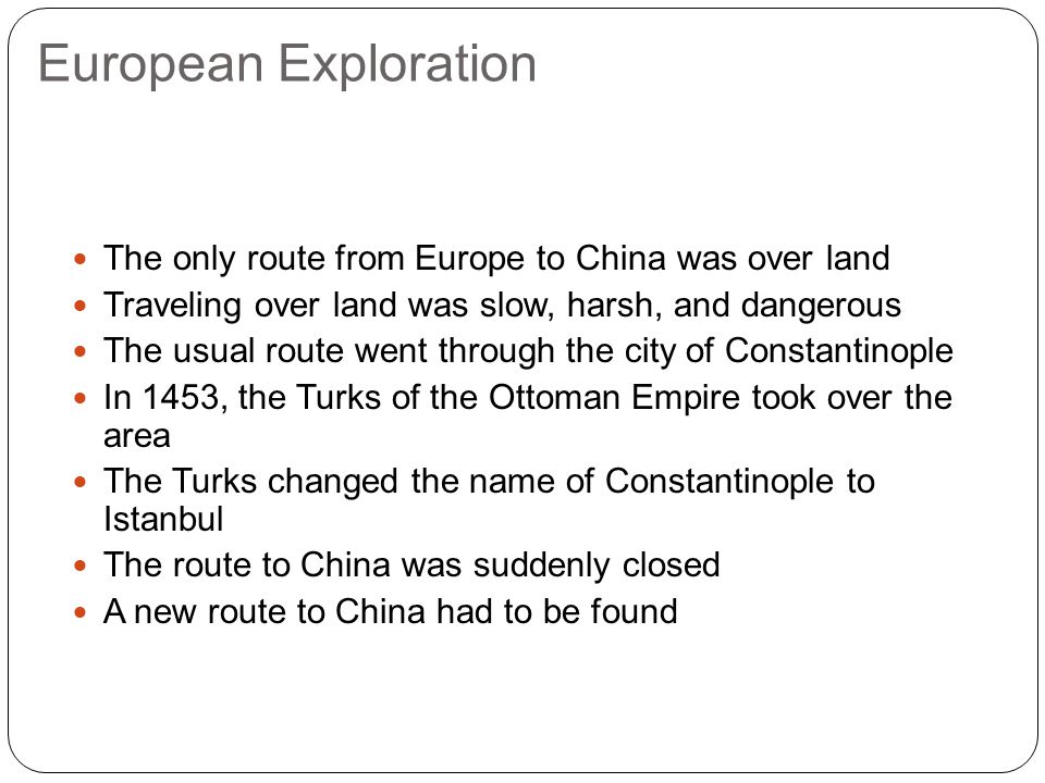 European Exploration The only route from Europe to China was over land Traveling over land was slow, harsh, and dangerous The usual route went through the city of Constantinople In 1453, the Turks of the Ottoman Empire took over the area The Turks changed the name of Constantinople to Istanbul The route to China was suddenly closed A new route to China had to be found