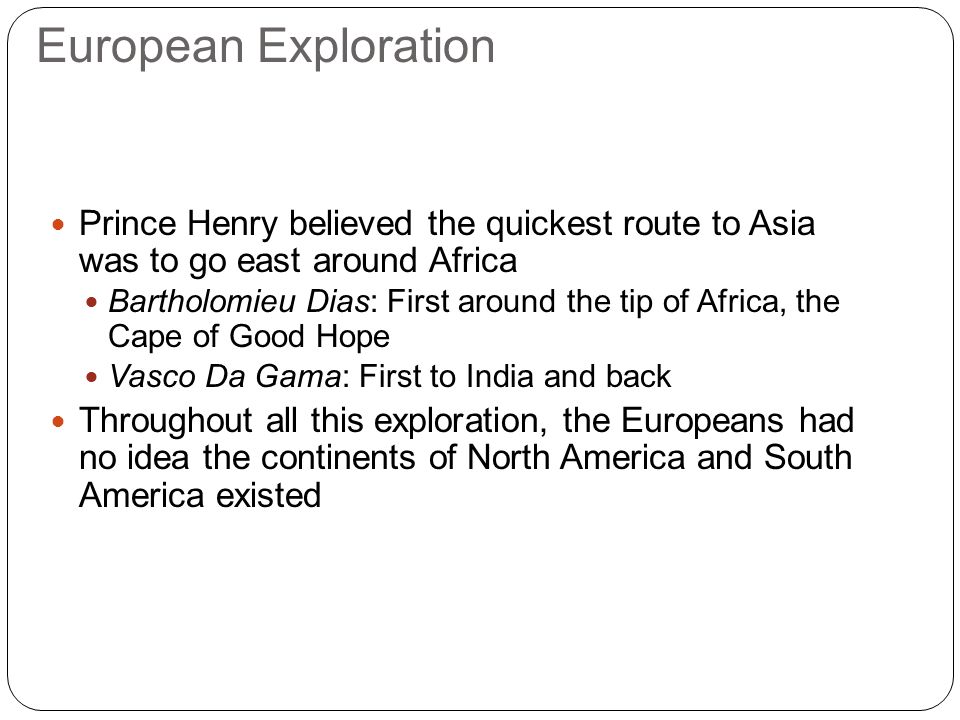 European Exploration Prince Henry believed the quickest route to Asia was to go east around Africa Bartholomieu Dias: First around the tip of Africa, the Cape of Good Hope Vasco Da Gama: First to India and back Throughout all this exploration, the Europeans had no idea the continents of North America and South America existed