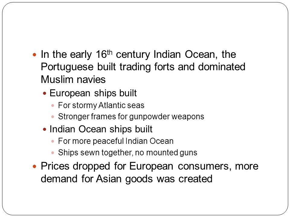 In the early 16 th century Indian Ocean, the Portuguese built trading forts and dominated Muslim navies European ships built For stormy Atlantic seas Stronger frames for gunpowder weapons Indian Ocean ships built For more peaceful Indian Ocean Ships sewn together, no mounted guns Prices dropped for European consumers, more demand for Asian goods was created
