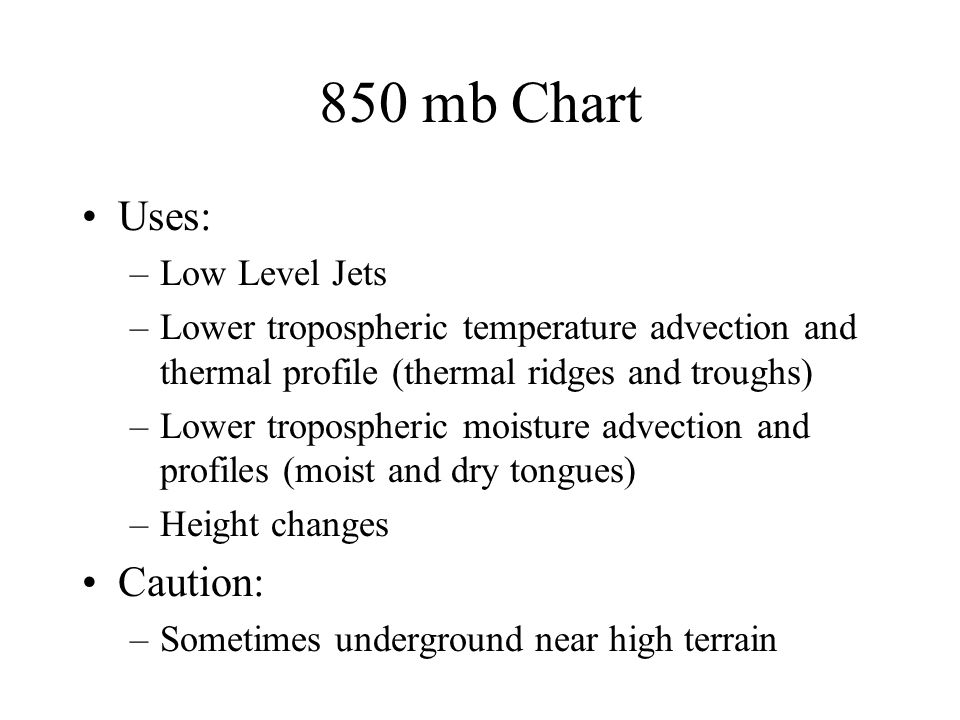 850 mb Chart Uses: –Low Level Jets –Lower tropospheric temperature advection and thermal profile (thermal ridges and troughs) –Lower tropospheric moisture advection and profiles (moist and dry tongues) –Height changes Caution: –Sometimes underground near high terrain