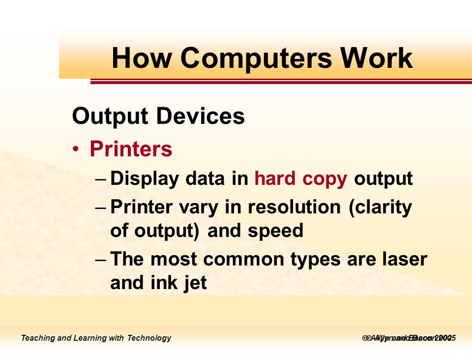Teaching and Learning with Technology  Allyn and Bacon 2005 Teaching and Learning with Technology  Allyn and Bacon 2002 Output Devices Printers –Display data in hard copy output –Printer vary in resolution (clarity of output) and speed –The most common types are laser and ink jet How Computers Work