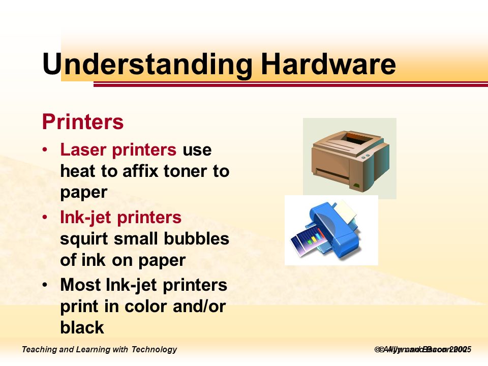 Teaching and Learning with Technology  Allyn and Bacon 2005 Teaching and Learning with Technology  Allyn and Bacon 2002 Understanding Hardware Printers Laser printers use heat to affix toner to paper Ink-jet printers squirt small bubbles of ink on paper Most Ink-jet printers print in color and/or black