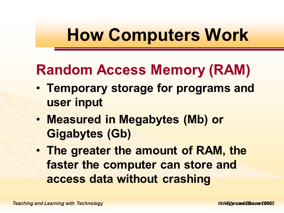 Teaching and Learning with Technology  Allyn and Bacon 2005 Teaching and Learning with Technology  Allyn and Bacon 2002 Random Access Memory (RAM) Temporary storage for programs and user input Measured in Megabytes (Mb) or Gigabytes (Gb) The greater the amount of RAM, the faster the computer can store and access data without crashing How Computers Work
